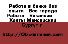 Работа в банке без опыта - Все города Работа » Вакансии   . Ханты-Мансийский,Сургут г.